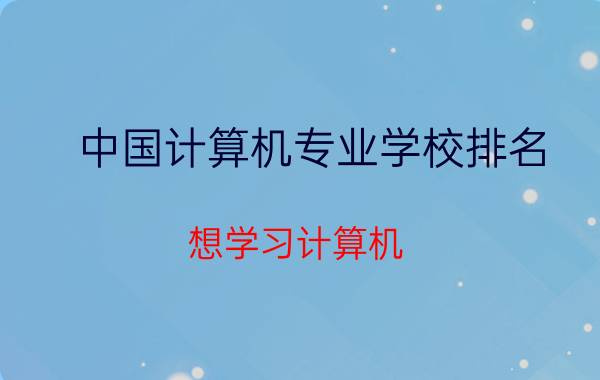 中国计算机专业学校排名 想学习计算机，哪个计算机学校较好？